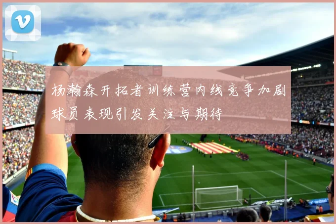 杨瀚森开拓者训练营内线竞争加剧球员表现引发关注与期待
