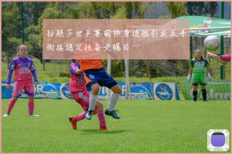 孙颖莎世乒赛前热身连胜引发反手衔接稳定性备受瞩目