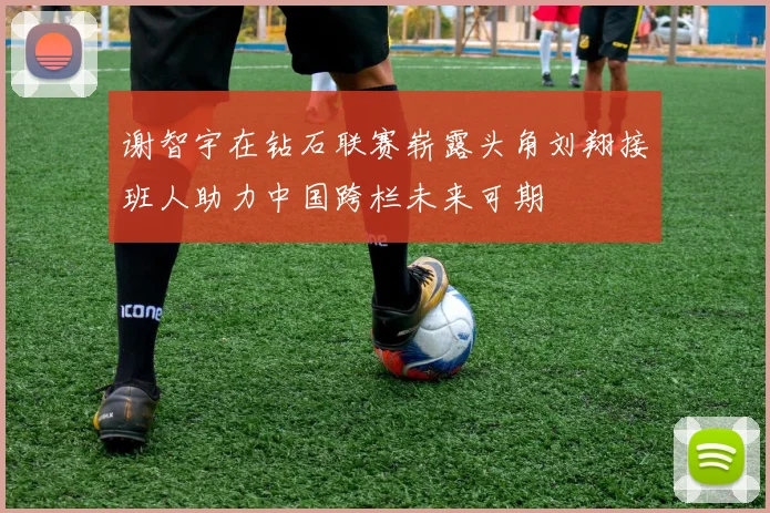 谢智宇在钻石联赛崭露头角刘翔接班人助力中国跨栏未来可期