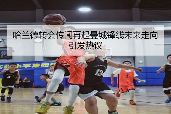 哈兰德转会传闻再起曼城锋线未来走向引发热议