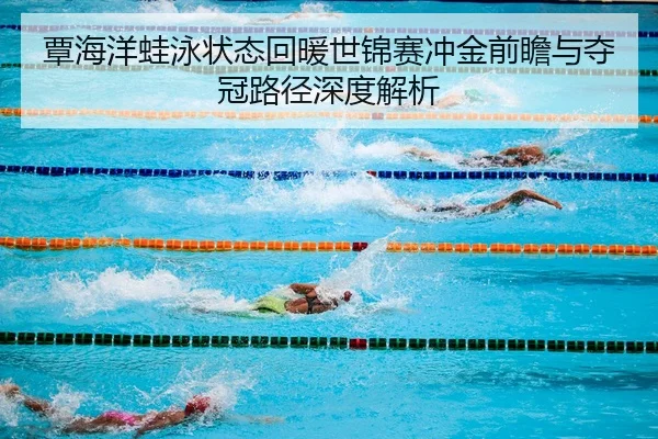 覃海洋蛙泳状态回暖世锦赛冲金前瞻与夺冠路径深度解析