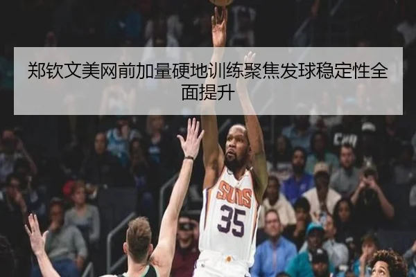 郑钦文美网前加量硬地训练聚焦发球稳定性全面提升