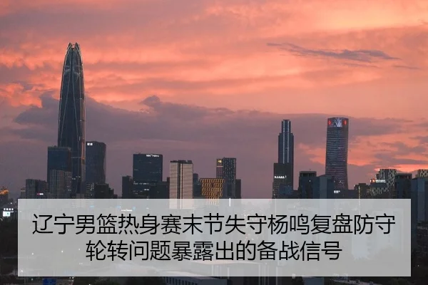 辽宁男篮热身赛末节失守杨鸣复盘防守轮转问题暴露出的备战信号